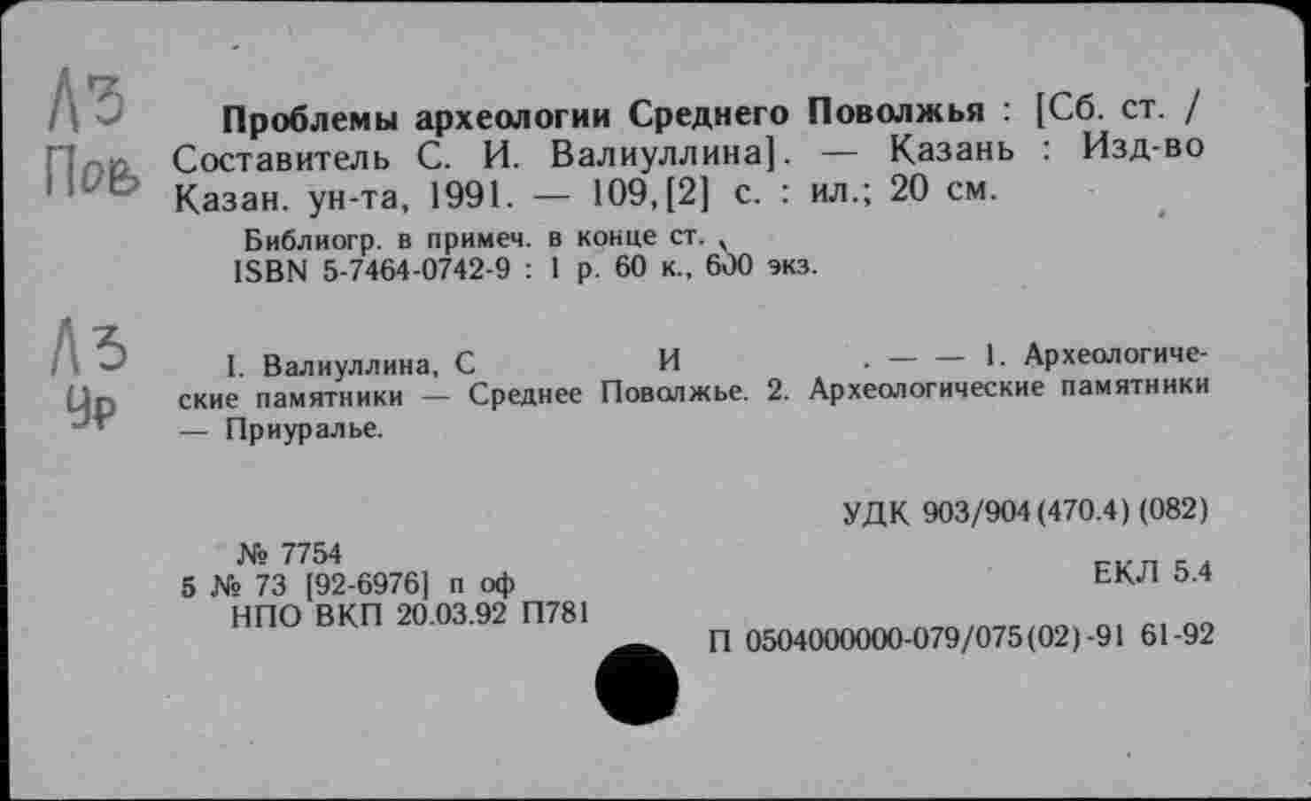 ﻿l\ Проблемы археологии Среднего Поволжья : [Сб. ст. / Ппй Составитель С. И. Валиуллина]. — Казань : Изд-во 1 Казан, ун-та, 1991. — 109,(2] с. : ил.; 20 см.
Библиогр. в примем. в конце ст. ч ISBN 5-7464-0742-9 : 1 р. 60 к., 600 экз.
І I. Валиуллина, С	И	.-----1- Археологиче-
un ские памятники - Среднее Поволжье. 2. Археологические памятники
— Приуралье.
№ 7754
5 № 73 [92-6976] п оф НПО ВКП 20.03.92 П781
УДК 903/904(470.4) (082)
ЕКЛ 5.4
П 0504000000-079/075(02)-91 61-92